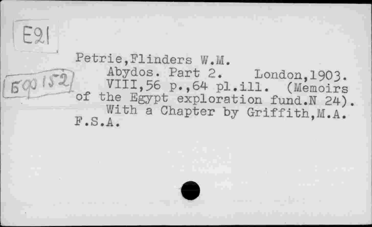 ﻿
Petrie,Flinders W.M.
Abydos. Part 2. London,I9O3.
VIII,56 p.,64 pl.ill. (Memoirs of the Egypt exploration fund.N 24).
With a Chapter by Griffith,M.A.
F.S.A.	’